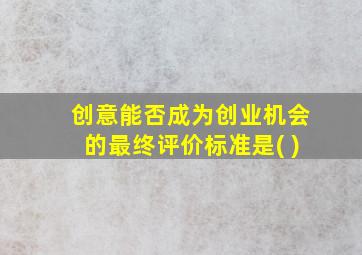 创意能否成为创业机会的最终评价标准是( )